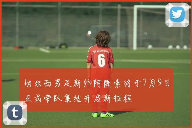 切尔西男足新帅阿隆索将于7月9日正式带队集结开启新征程
