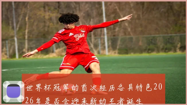 世界杯冠军的首次经历各具特色2026年是否会迎来新的王者诞生