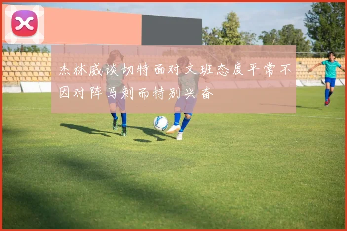 杰林威谈切特面对文班态度平常不因对阵马刺而特别兴奋