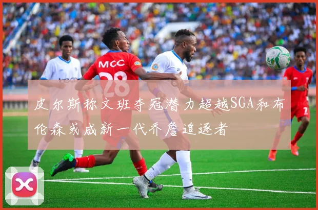 皮尔斯称文班夺冠潜力超越SGA和布伦森或成新一代乔詹追逐者