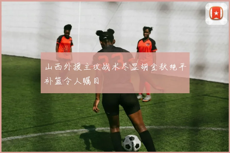 山西外援主攻战术尽显胡金秋绝平补篮令人瞩目