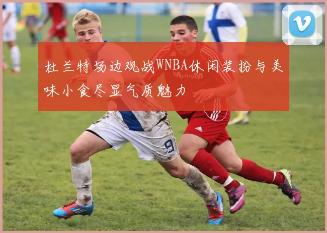 杜兰特场边观战WNBA休闲装扮与美味小食尽显气质魅力