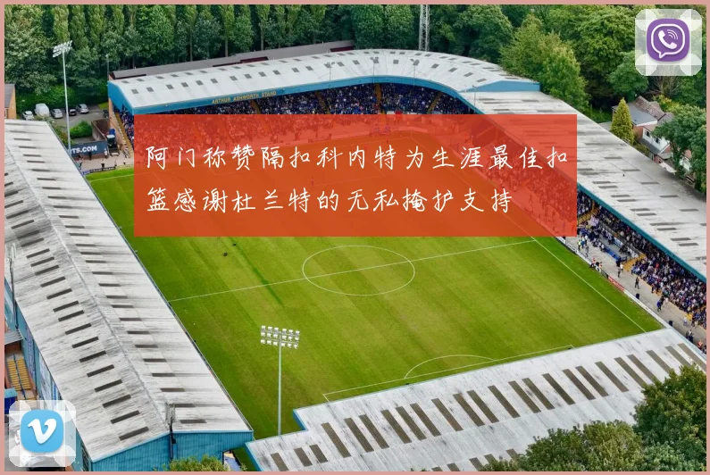 阿门称赞隔扣科内特为生涯最佳扣篮感谢杜兰特的无私掩护支持