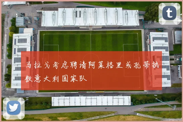 马拉戈考虑聘请阿莱格里或孔蒂执教意大利国家队