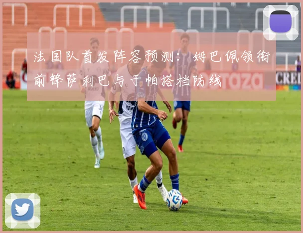 法国队首发阵容预测：姆巴佩领衔前锋萨利巴与于帕搭档防线