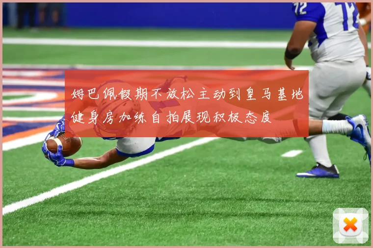 姆巴佩假期不放松主动到皇马基地健身房加练自拍展现积极态度