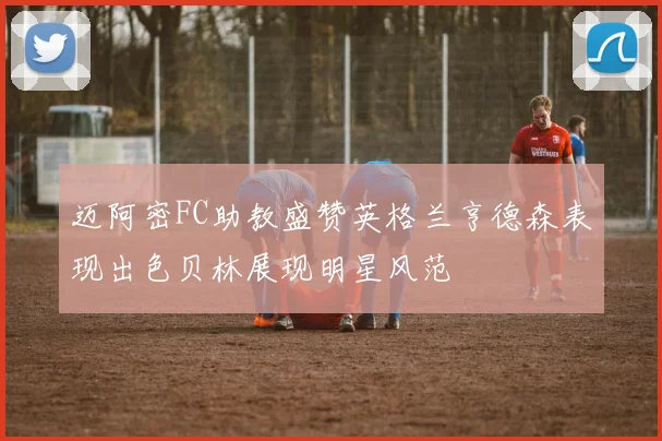 迈阿密FC助教盛赞英格兰亨德森表现出色贝林展现明星风范