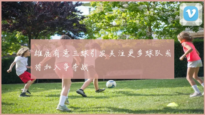 雄鹿有意三球引发关注更多球队或将加入争夺战