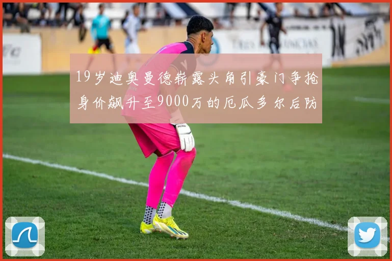 19岁迪奥曼德崭露头角引豪门争抢身价飙升至9000万的厄瓜多尔后防新星
